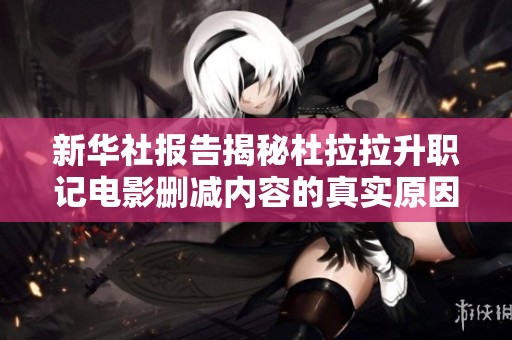 新华社报告揭秘杜拉拉升职记电影删减内容的真实原因与影响