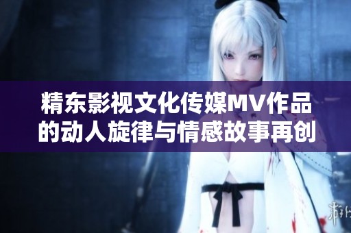 精东影视文化传媒MV作品的动人旋律与情感故事再创佳境