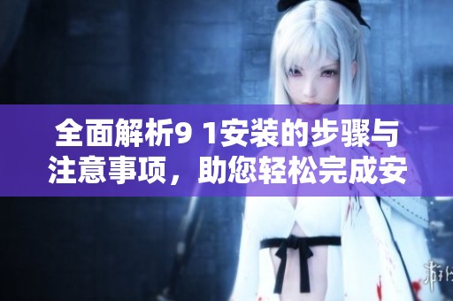 全面解析9 1安装的步骤与注意事项，助您轻松完成安装任务