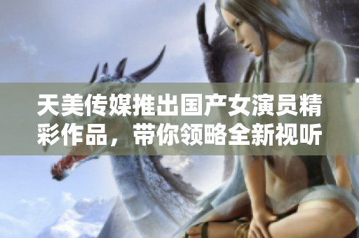 天美传媒推出国产女演员精彩作品，带你领略全新视听盛宴