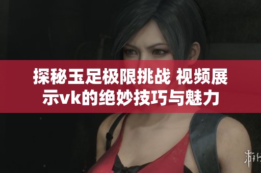 探秘玉足极限挑战 视频展示vk的绝妙技巧与魅力