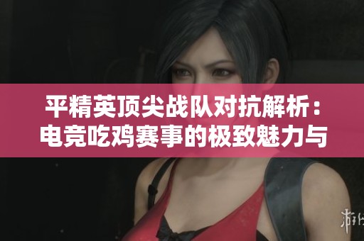 平精英顶尖战队对抗解析：电竞吃鸡赛事的极致魅力与策略揭秘