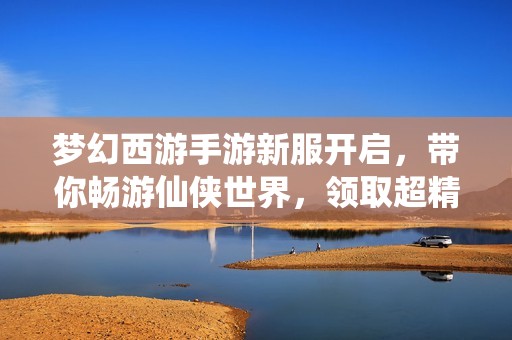 梦幻西游手游新服开启，带你畅游仙侠世界，领取超精彩全新角色皮肤