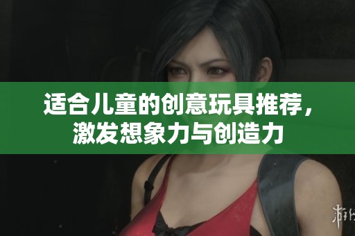 适合儿童的创意玩具推荐，激发想象力与创造力