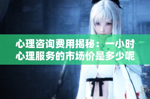 心理咨询费用揭秘：一小时心理服务的市场价是多少呢