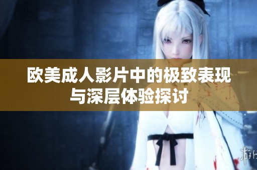 欧美成人影片中的极致表现与深层体验探讨