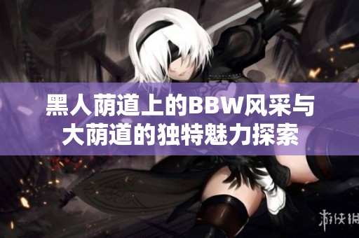 黑人荫道上的BBW风采与大荫道的独特魅力探索