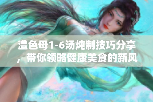 澧色母1-6汤炖制技巧分享，带你领略健康美食的新风尚