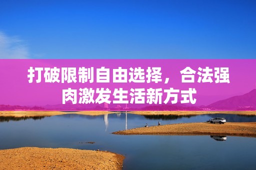 打破限制自由选择，合法强肉激发生活新方式