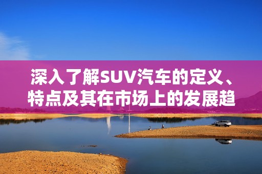 深入了解SUV汽车的定义、特点及其在市场上的发展趋势