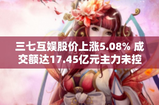 三七互娱股价上涨5.08% 成交额达17.45亿元主力未控盘