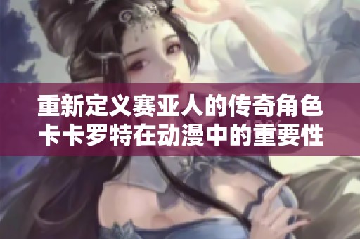 重新定义赛亚人的传奇角色卡卡罗特在动漫中的重要性解析