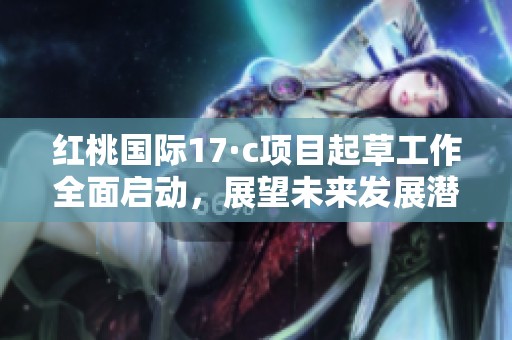 红桃国际17·c项目起草工作全面启动，展望未来发展潜力