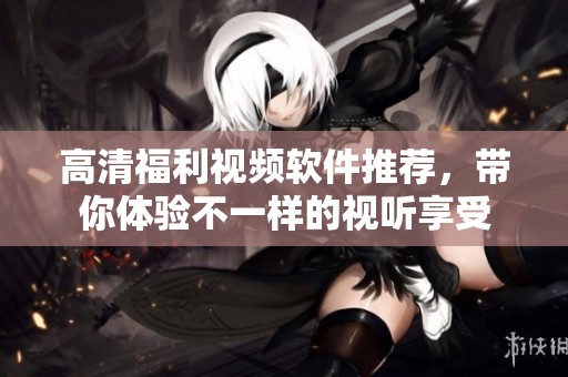 高清福利视频软件推荐，带你体验不一样的视听享受