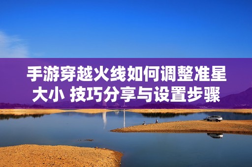 手游穿越火线如何调整准星大小 技巧分享与设置步骤揭秘