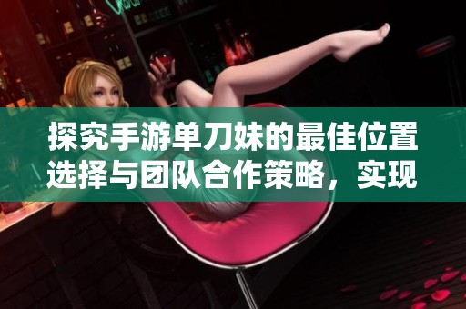 探究手游单刀妹的最佳位置选择与团队合作策略，实现高效打击与最佳战术配合