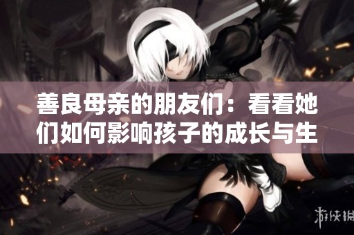 善良母亲的朋友们：看看她们如何影响孩子的成长与生活