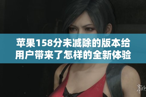 苹果158分未减除的版本给用户带来了怎样的全新体验与变化