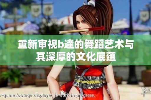 重新审视b逄的舞蹈艺术与其深厚的文化底蕴
