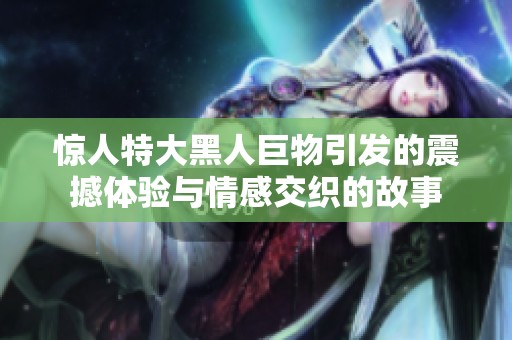 惊人特大黑人巨物引发的震撼体验与情感交织的故事