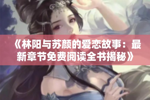 《林阳与苏颜的爱恋故事：最新章节免费阅读全书揭秘》
