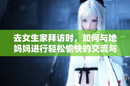 去女生家拜访时，如何与她妈妈进行轻松愉快的交流与互动