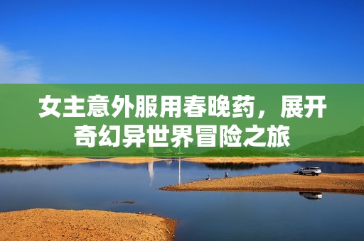 女主意外服用春晚药，展开奇幻异世界冒险之旅
