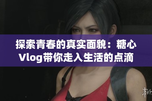 探索青春的真实面貌：糖心Vlog带你走入生活的点滴瞬间