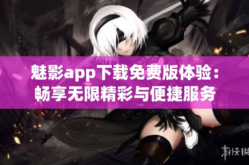 魅影app下载免费版体验：畅享无限精彩与便捷服务