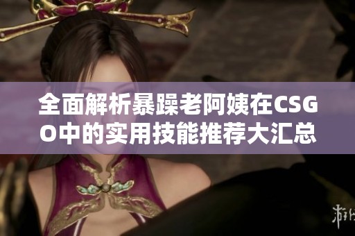 全面解析暴躁老阿姨在CSGO中的实用技能推荐大汇总