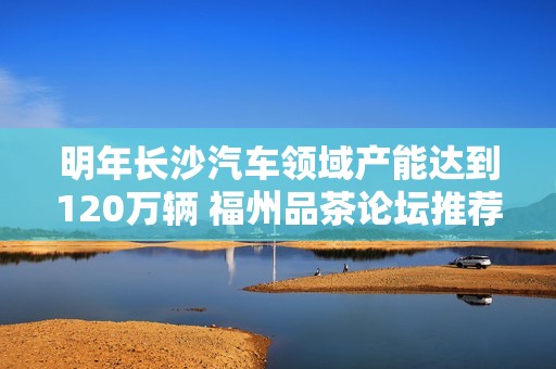 明年长沙汽车领域产能达到120万辆 福州品茶论坛推荐优质茶品