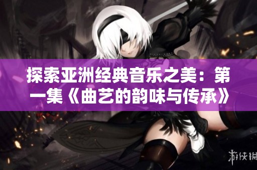 探索亚洲经典音乐之美：第一集《曲艺的韵味与传承》
