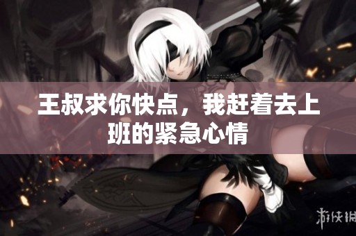王叔求你快点，我赶着去上班的紧急心情