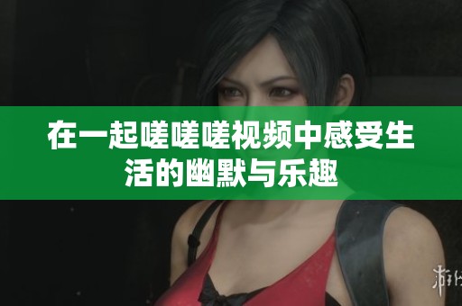 在一起嗟嗟嗟视频中感受生活的幽默与乐趣