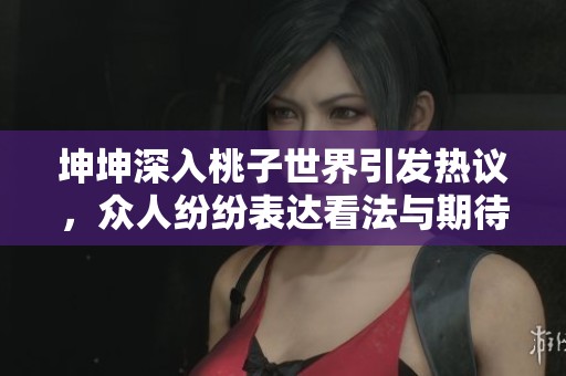 坤坤深入桃子世界引发热议，众人纷纷表达看法与期待