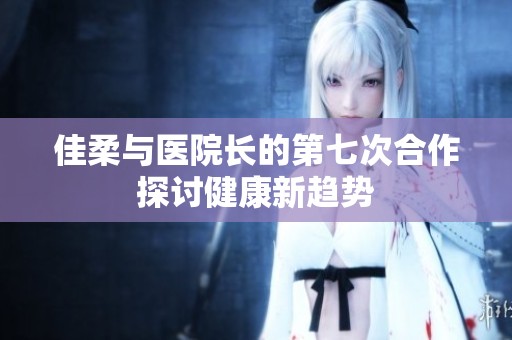 佳柔与医院长的第七次合作探讨健康新趋势