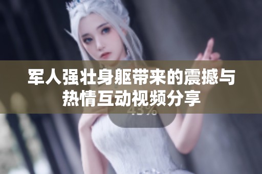 军人强壮身躯带来的震撼与热情互动视频分享