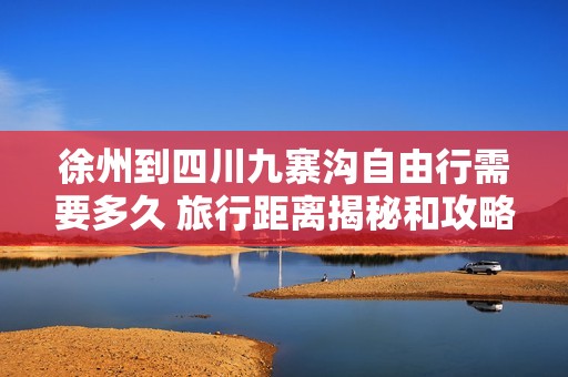徐州到四川九寨沟自由行需要多久 旅行距离揭秘和攻略分享