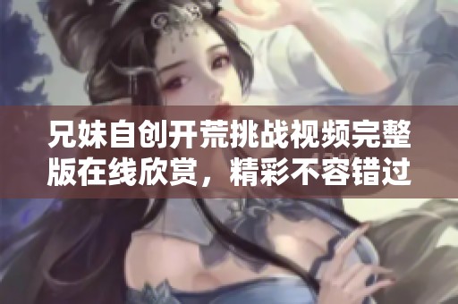 兄妹自创开荒挑战视频完整版在线欣赏，精彩不容错过