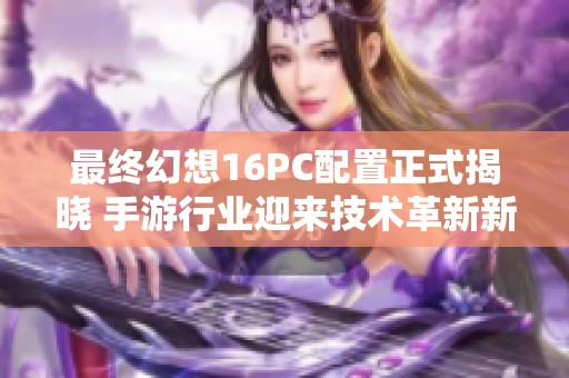 最终幻想16PC配置正式揭晓 手游行业迎来技术革新新高潮