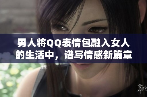 男人将QQ表情包融入女人的生活中，谱写情感新篇章