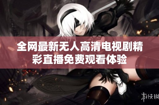 全网最新无人高清电视剧精彩直播免费观看体验
