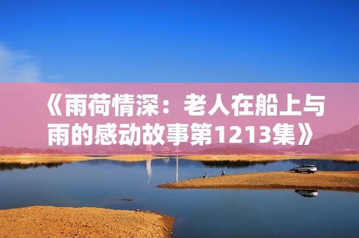 《雨荷情深：老人在船上与雨的感动故事第1213集》