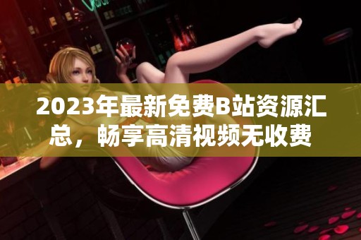 2023年最新免费B站资源汇总，畅享高清视频无收费