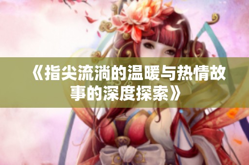 《指尖流淌的温暖与热情故事的深度探索》