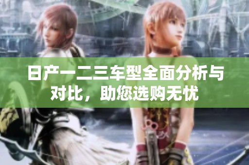 日产一二三车型全面分析与对比，助您选购无忧