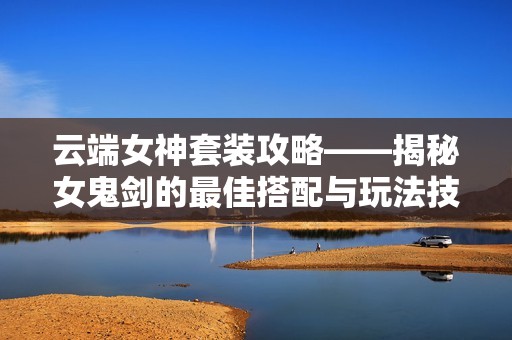 云端女神套装攻略——揭秘女鬼剑的最佳搭配与玩法技巧