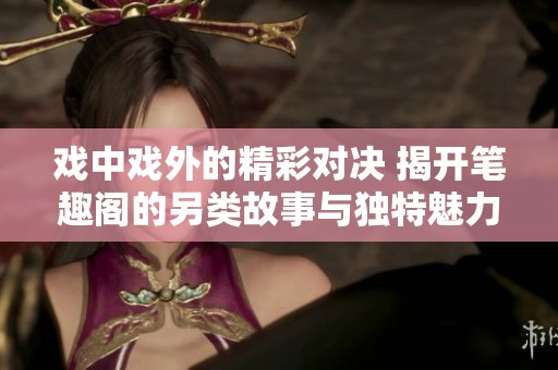 戏中戏外的精彩对决 揭开笔趣阁的另类故事与独特魅力