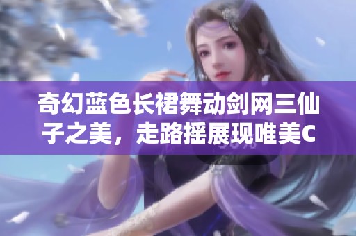 奇幻蓝色长裙舞动剑网三仙子之美，走路摇展现唯美COS风情