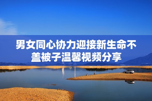 男女同心协力迎接新生命不盖被子温馨视频分享